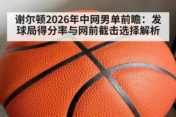 谢尔顿2026年中网男单前瞻：发球局得分率与网前截击选择解析